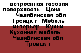 встроенная газовая поверхность › Цена ­ 10 000 - Челябинская обл., Троицк г. Мебель, интерьер » Кухни. Кухонная мебель   . Челябинская обл.,Троицк г.